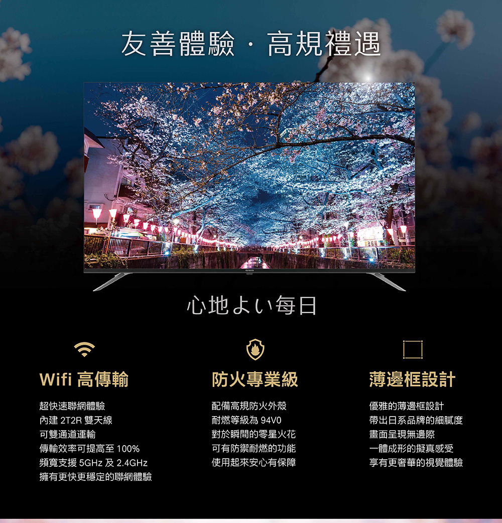 友善體驗·高規禮遇心地よい毎日Wifi 高傳輸防火專業級薄邊框設計超快速聯網體驗內建 2T2R 雙天線可通道運輸傳輸效率可提高至100%頻寬支援 5GHz 及2.4GHz擁有更快更穩定的聯網體驗配備高規防火外殼耐燃等級為94V0對於瞬間的零星火花可有防禦耐燃的功能優雅的薄邊框設計帶出日系品牌的細膩度畫面呈現無邊際一體成形的擬真感受使用起來安心有保障享有更奢華的視覺體驗