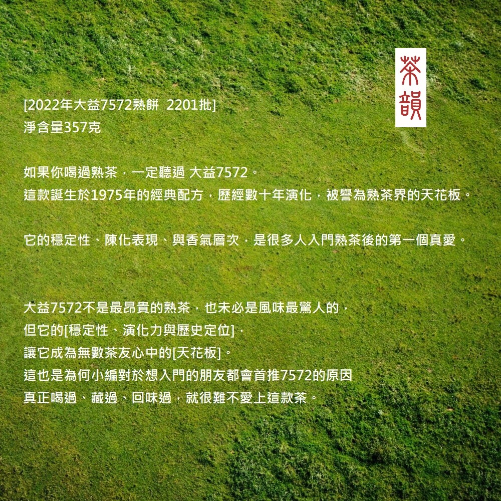 [2022年大益7572熟餅 2201批]淨含量357克如果你喝過熟茶一定聽過大益7572這款誕生於1975年的經典配方歷經數十年演化被譽為熟茶界的天花板。它的穩定性、陳化表現、與香氣層次,是很多人入門熟茶後的第一個真愛大益7572不是最昂貴的熟茶,也未必是風味最驚人的,但它的[穩定性、演化力與歷史定位]讓它成為無數茶友心中的[天花板]。這也是為何小編對於想入門的朋友都會首推7572的原因真正喝過、藏過、回味過,就很難不愛上這款茶