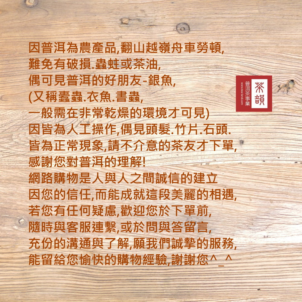 www.tea-land.com因普洱為農產品翻山越嶺舟車勞頓,難免有破損.蟲蛀或茶油,偶可見普洱的好朋友-,(又稱蠹蟲.衣魚.書蟲,一般需在非常乾燥的環境才可見)因皆為人工操作,偶見頭髮.竹片.石頭.皆為正常現象,請不介意的茶友才下單,感謝對普洱的理解!網路購物是人與人之間誠信的建立因您的信任,而能成就這段美麗的相遇,若您有任何疑慮,歡迎您於下單前,隨時與客服連繫,或於問與答留言,充份的溝通與了解,願我們誠摯的服務,能留給您愉快的購物經驗,謝謝您