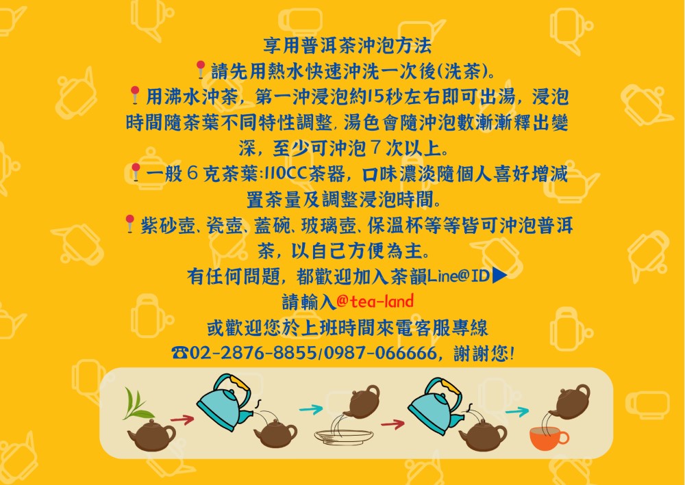 享用普洱茶方法請先用熱水快速沖洗一次後(洗茶。用沸水沖茶,第一沖浸泡約15秒左右即可出湯,浸泡時間隨茶葉不同特性調整,湯色會隨沖泡數漸漸釋出變深,至少可沖泡7次以上。一般6克茶葉:110CC茶器,口味濃淡隨個人喜好增減置茶量及調整浸泡時間。紫砂、蓋碗、玻璃壺、保溫杯等等皆可沖泡普洱茶,以自己方便為主。有任何問題,都歡迎加入茶韻Line@)請輸入 @tea-land或歡迎您於上班時間來電客服專線802-2876-8855/0987-066666,謝謝您!