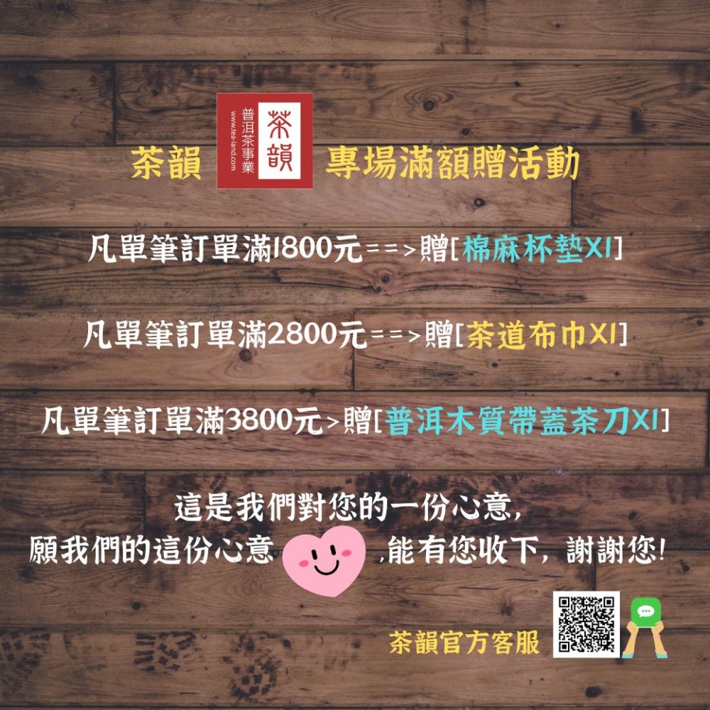 茶韻韻  滿額贈活動凡單筆訂單滿1800元==贈[棉麻凡單筆訂單滿2800元==贈[茶道布巾凡單筆訂單滿3800元贈[普洱木質帶蓋茶刀XI]這是我們對您的一份心意,願我們的這份心意能有您收下,謝謝您!茶韻官方客服