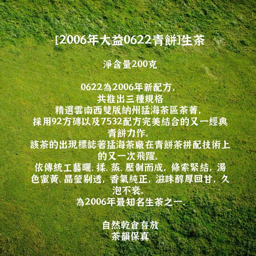 [006年大益0622青餅生淨含量200克0622為2006年新配方,共推出三種規格精選雲南西雙版納州猛海茶區茶菁,採用92方磚以及7532配方完美結合的又一經典青餅力作。該茶的出現標誌著猛海茶廠在青餅茶拼配技術上的又一次飛躍。依傳統工藝揉蒸壓制而成,條索緊結,湯色蜜黃、晶瑩剔透,香氣純正,滋味醇厚回甘,久泡不衰。為2006年最知名生茶之一自然乾倉存放茶韻保真 2